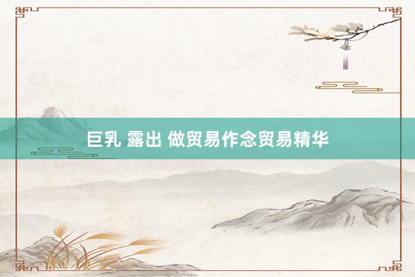 巨乳 露出 做贸易作念贸易精华