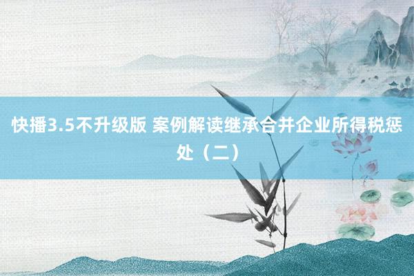 快播3.5不升级版 案例解读继承合并企业所得税惩处（二）