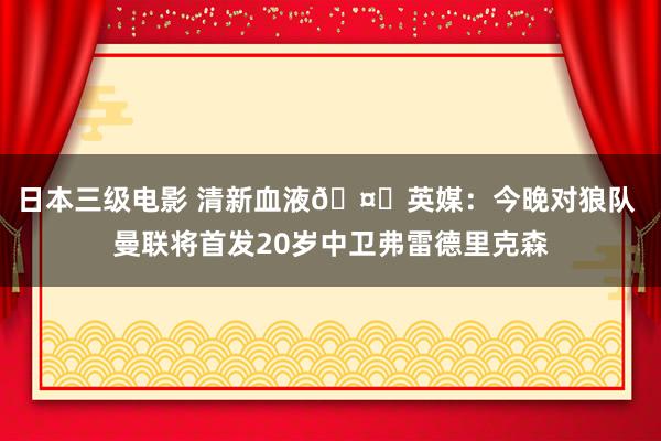 日本三级电影 清新血液🤗英媒：今晚对狼队 曼联将首发20岁中卫弗雷德里克森