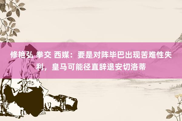 修艳弘 拳交 西媒：要是对阵毕巴出现苦难性失利，皇马可能径直辞退安切洛蒂
