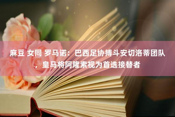 麻豆 女同 罗马诺：巴西足协搏斗安切洛蒂团队，皇马将阿隆索视为首选接替者
