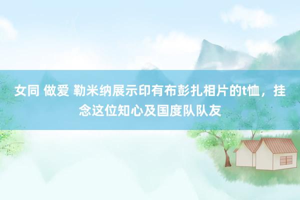 女同 做爱 勒米纳展示印有布彭扎相片的t恤，挂念这位知心及国度队队友