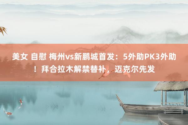 美女 自慰 梅州vs新鹏城首发：5外助PK3外助！拜合拉木解禁替补，迈克尔先发