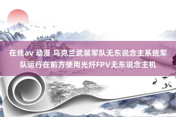 在线av 动漫 乌克兰武装军队无东说念主系统军队运行在前方使用光纤FPV无东说念主机