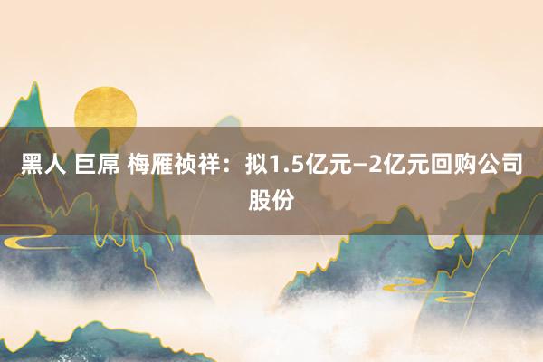 黑人 巨屌 梅雁祯祥：拟1.5亿元—2亿元回购公司股份