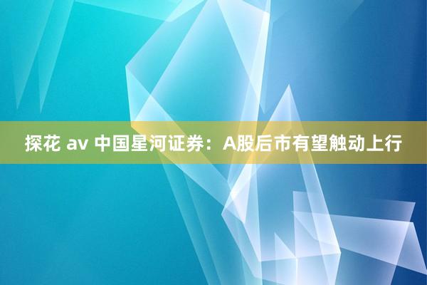 探花 av 中国星河证券：A股后市有望触动上行