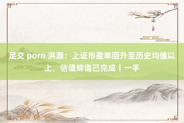足交 porn 洪灏:上证市盈率回升至历史均值以上,估值缔造已完成丨一手