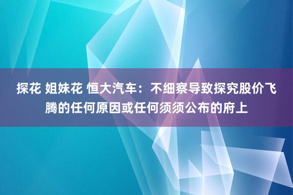 探花 姐妹花 恒大汽车：不细察导致探究股价飞腾的任何原因或任何须须公布的府上