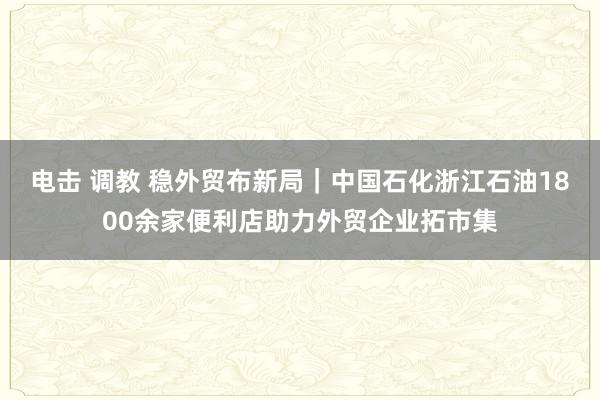 电击 调教 稳外贸布新局｜中国石化浙江石油1800余家便利店助力外贸企业拓市集