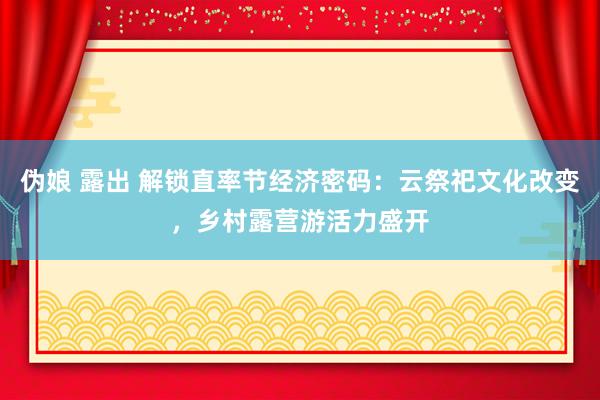 伪娘 露出 解锁直率节经济密码：云祭祀文化改变，乡村露营游活力盛开