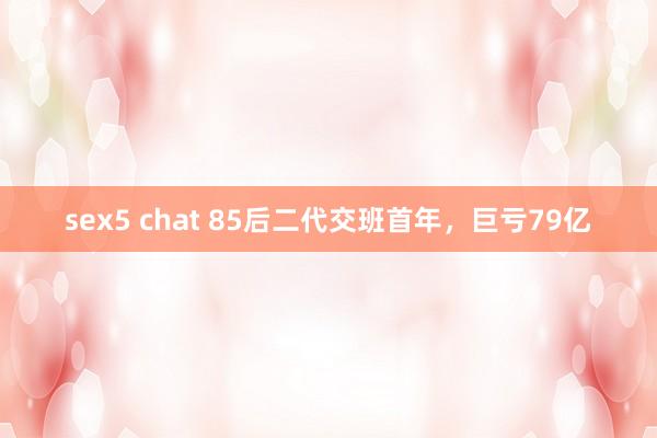 sex5 chat 85后二代交班首年，巨亏79亿