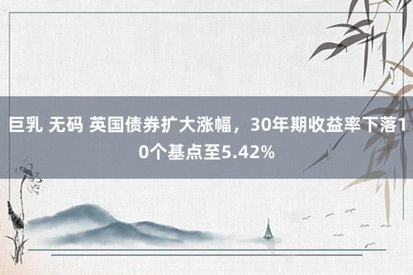 巨乳 无码 英国债券扩大涨幅，30年期收益率下落10个基点至5.42%