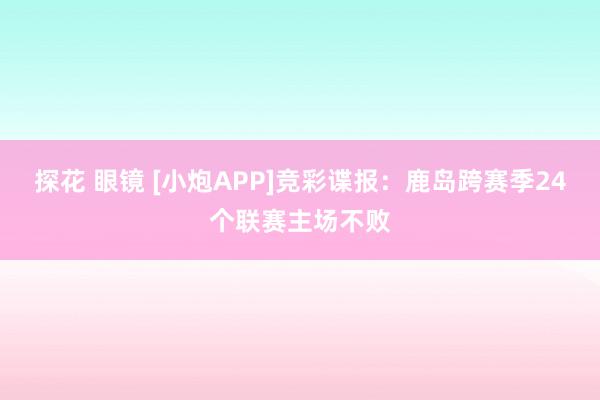 探花 眼镜 [小炮APP]竞彩谍报：鹿岛跨赛季24个联赛主场不败