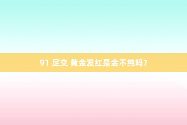91 足交 黄金发红是金不纯吗？
