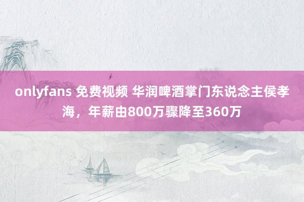 onlyfans 免费视频 华润啤酒掌门东说念主侯孝海，年薪由800万骤降至360万
