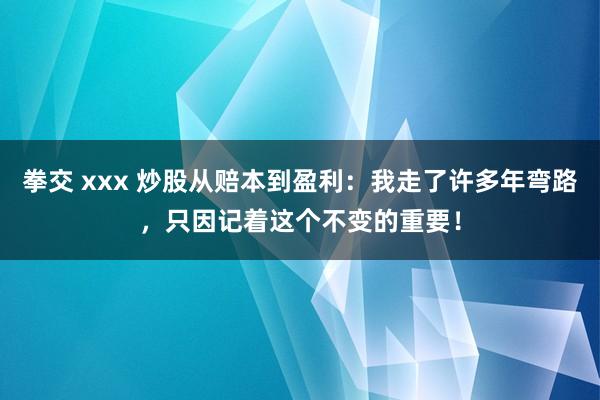拳交 xxx 炒股从赔本到盈利：我走了许多年弯路，只因记着这个不变的重要！