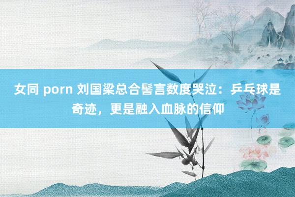 女同 porn 刘国梁总合髻言数度哭泣：乒乓球是奇迹，更是融入血脉的信仰