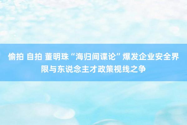 偷拍 自拍 董明珠“海归间谍论”爆发企业安全界限与东说念主才政策视线之争