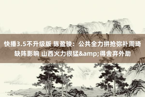快播3.5不升级版 陈盈骏：公共全力拼抢弥补周琦缺阵影响 山西火力很猛&得舍弃外助