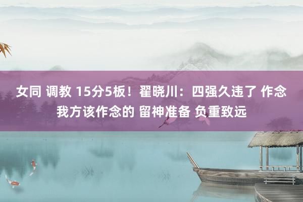 女同 调教 15分5板！翟晓川：四强久违了 作念我方该作念的 留神准备 负重致远