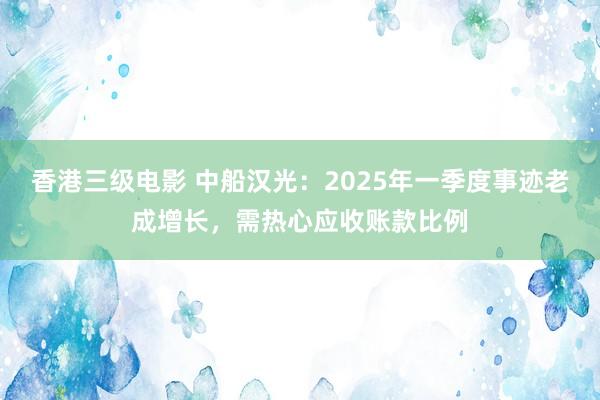 香港三级电影 中船汉光：2025年一季度事迹老成增长，需热心应收账款比例