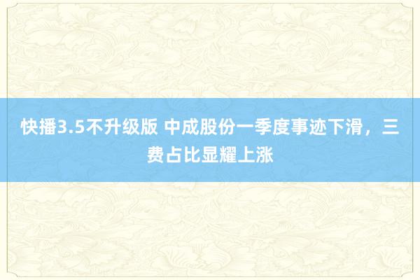 快播3.5不升级版 中成股份一季度事迹下滑，三费占比显耀上涨