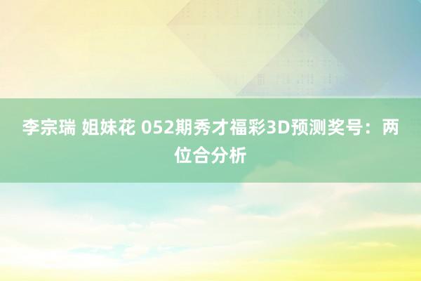 李宗瑞 姐妹花 052期秀才福彩3D预测奖号：两位合分析