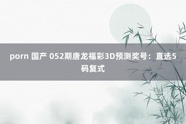 porn 国产 052期唐龙福彩3D预测奖号：直选5码复式