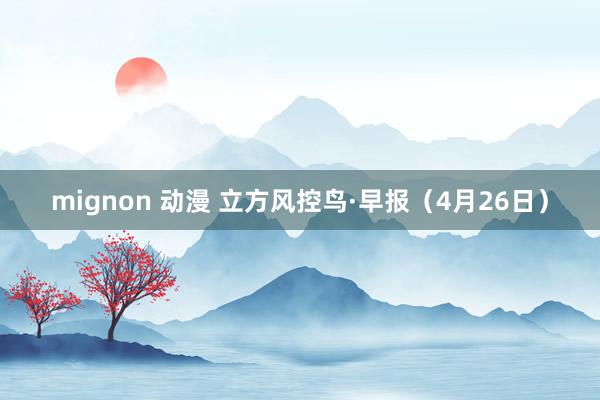 mignon 动漫 立方风控鸟·早报（4月26日）