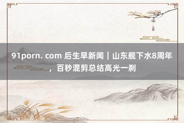 91porn. com 后生早新闻｜山东舰下水8周年，百秒混剪总结高光一刹