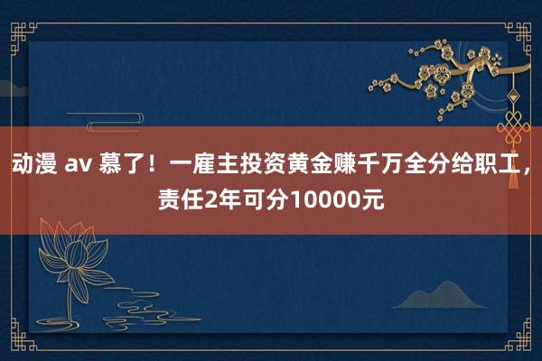 动漫 av 慕了！一雇主投资黄金赚千万全分给职工，责任2年可分10000元