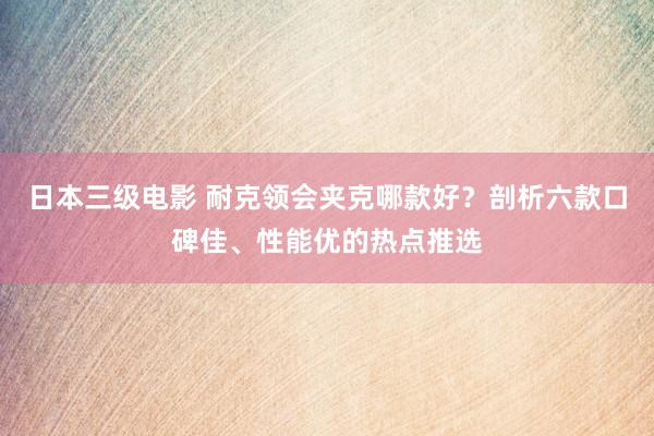日本三级电影 耐克领会夹克哪款好？剖析六款口碑佳、性能优的热点推选