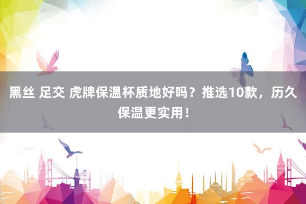 黑丝 足交 虎牌保温杯质地好吗？推选10款，历久保温更实用！