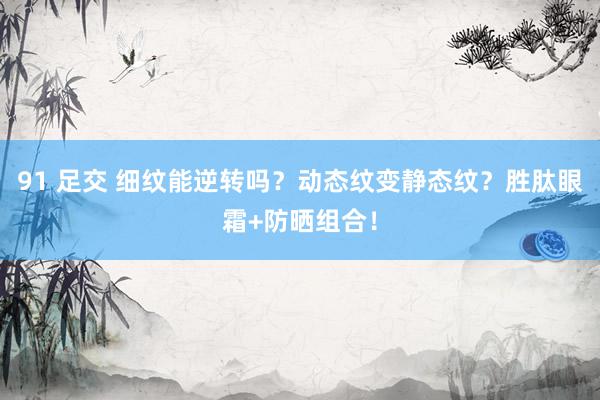 91 足交 细纹能逆转吗？动态纹变静态纹？胜肽眼霜+防晒组合！