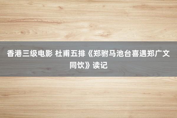 香港三级电影 杜甫五排《郑驸马池台喜遇郑广文同饮》读记