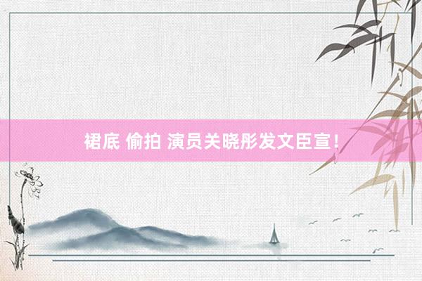 裙底 偷拍 演员关晓彤发文臣宣！