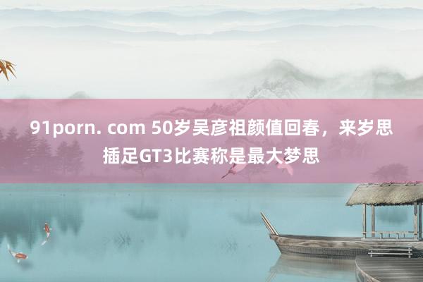 91porn. com 50岁吴彦祖颜值回春，来岁思插足GT3比赛称是最大梦思