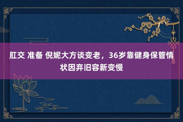 肛交 准备 倪妮大方谈变老，36岁靠健身保管情状因弃旧容新变慢