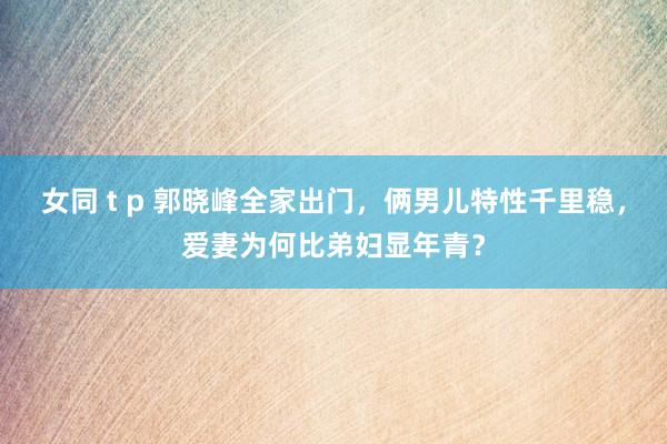 女同 t p 郭晓峰全家出门，俩男儿特性千里稳，爱妻为何比弟妇显年青？